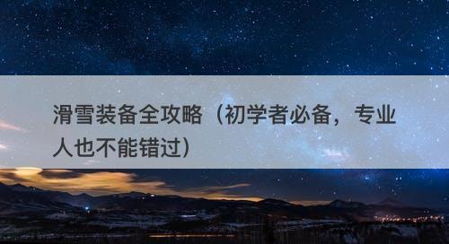 滑雪装备全攻略（初学者必备，专业人也不能错过）