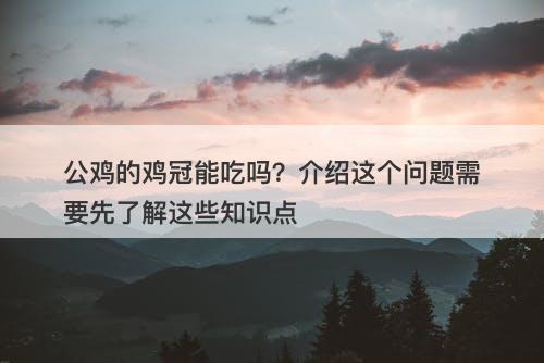 公鸡的鸡冠能吃吗？介绍这个问题需要先了解这些知识点