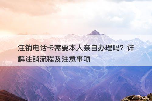 注销电话卡需要本人亲自办理吗？详解注销流程及注意事项
