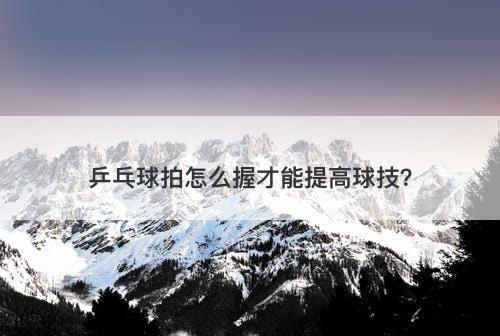 乒乓球拍怎么握才能提高球技？