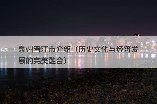 泉州晋江市介绍（历史文化与经济发展的完美融合）
