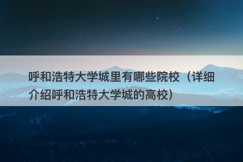 呼和浩特大学城里有哪些院校（详细介绍呼和浩特大学城的高校）