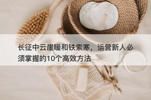 长征中云崖暖和铁索寒，运营新人必须掌握的10个高效方法