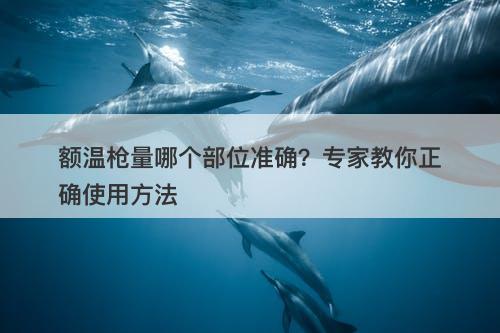 额温枪量哪个部位准确？专家教你正确使用方法