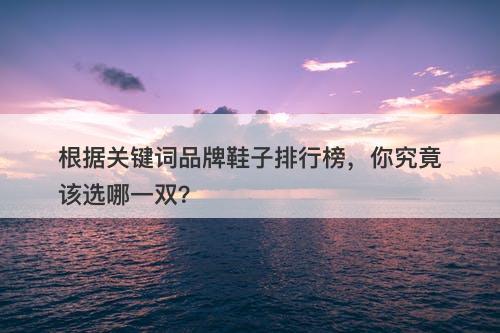 根据关键词品牌鞋子排行榜，你究竟该选哪一双？
