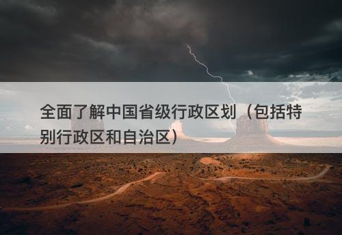 全面了解中国省级行政区划（包括特别行政区和自治区）