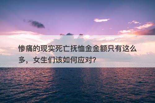 惨痛的现实死亡抚恤金金额只有这么多，女生们该如何应对？
