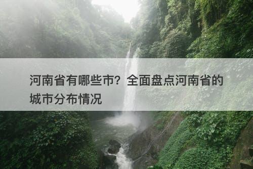 河南省有哪些市？全面盘点河南省的城市分布情况