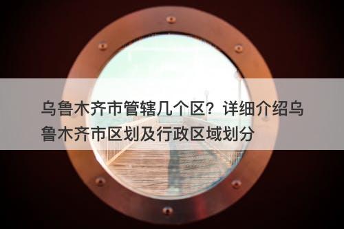 乌鲁木齐市管辖几个区？详细介绍乌鲁木齐市区划及行政区域划分