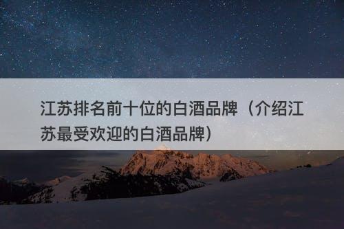 江苏排名前十位的白酒品牌（介绍江苏最受欢迎的白酒品牌）