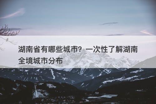 湖南省有哪些城市？一次性了解湖南全境城市分布