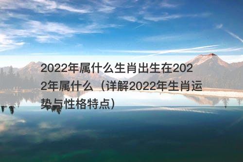 2022年属什么生肖出生在2022年属什么（详解2022年生肖运势与性格特点）