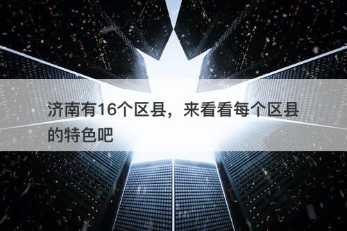 济南有16个区县，来看看每个区县的特色吧-图1