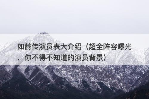 如懿传演员表大介绍（超全阵容曝光，你不得不知道的演员背景）-图1