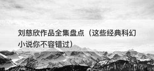 刘慈欣作品全集盘点（这些经典科幻小说你不容错过）