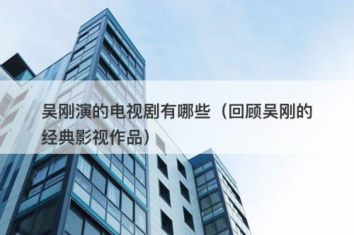 吴刚演的电视剧有哪些（回顾吴刚的经典影视作品）-图1