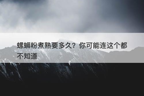 螺蛳粉煮熟要多久？你可能连这个都不知道