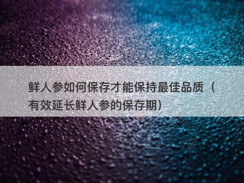 鲜人参如何保存才能保持最佳品质（有效延长鲜人参的保存期）