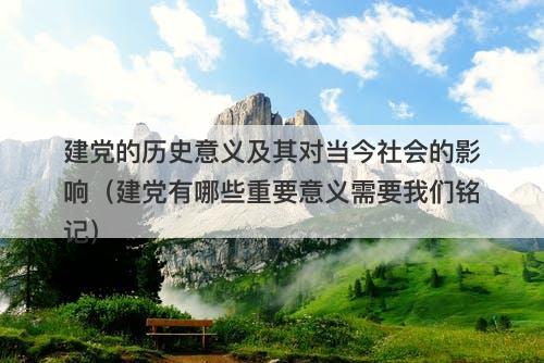 建党的历史意义及其对当今社会的影响（建党有哪些重要意义需要我们铭记）