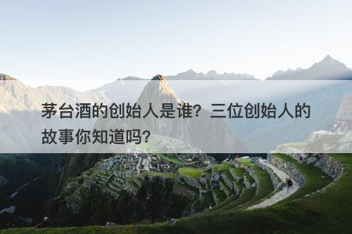 茅台酒的创始人是谁？三位创始人的故事你知道吗？