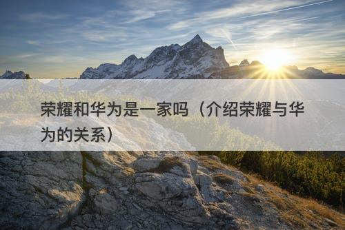 荣耀和华为是一家吗（介绍荣耀与华为的关系）