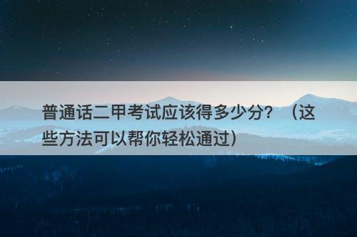普通话二甲考试应该得多少分？（这些方法可以帮你轻松通过）