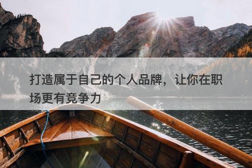 打造属于自己的个人品牌，让你在职场更有竞争力