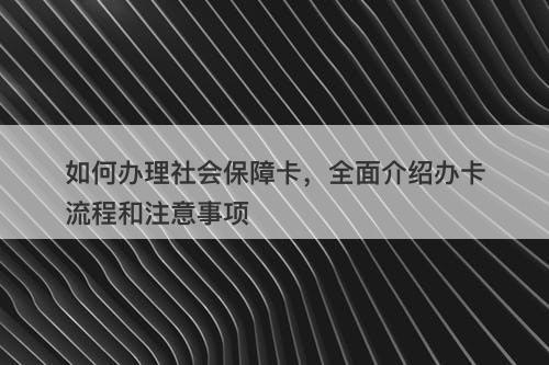 如何办理社会保障卡，全面介绍办卡流程和注意事项