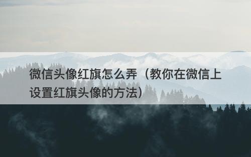 微信头像红旗怎么弄（教你在微信上设置红旗头像的方法）