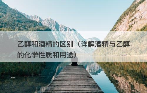 乙醇和酒精的区别（详解酒精与乙醇的化学性质和用途）
