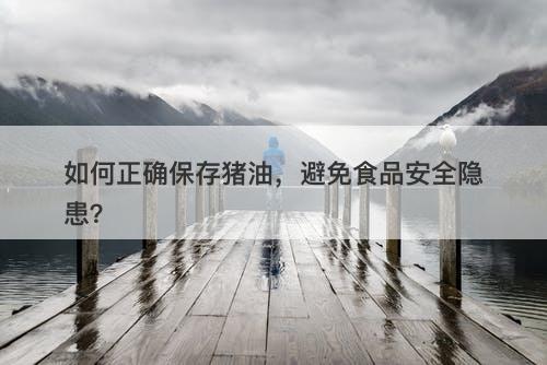 如何正确保存猪油，避免食品安全隐患？