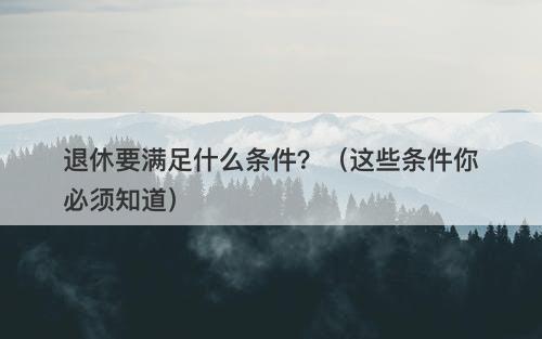 退休要满足什么条件？（这些条件你必须知道）