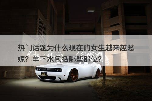 热门话题为什么现在的女生越来越愁嫁？羊下水包括哪些部位？-图1