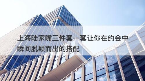 上海陆家嘴三件套一套让你在约会中瞬间脱颖而出的搭配