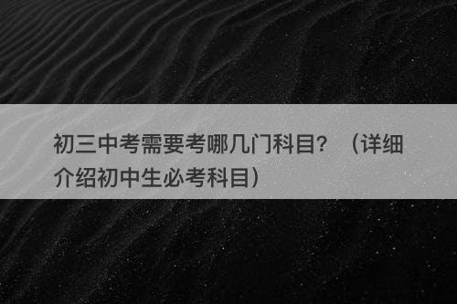 初三中考需要考哪几门科目？（详细介绍初中生必考科目）