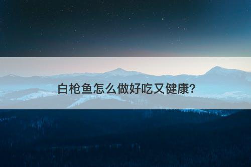 白枪鱼怎么做好吃又健康？