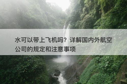 水可以带上飞机吗？详解国内外航空公司的规定和注意事项