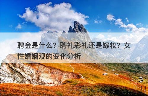 聘金是什么？聘礼彩礼还是嫁妆？女性婚姻观的变化分析