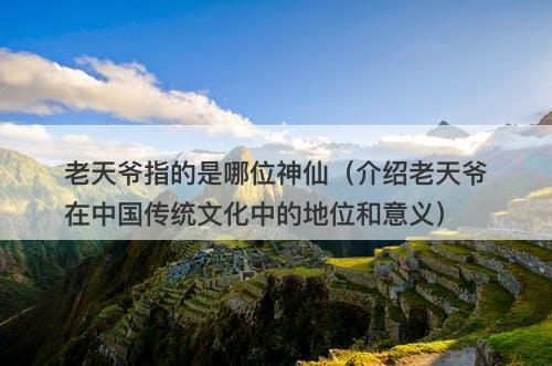 老天爷指的是哪位神仙（介绍老天爷在中国传统文化中的地位和意义）