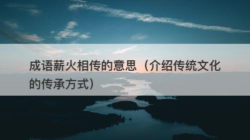 成语薪火相传的意思（介绍传统文化的传承方式）