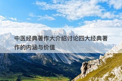 中医经典著作大介绍讨论四大经典著作的内涵与价值