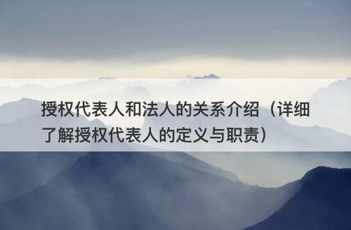 授权代表人和法人的关系介绍（详细了解授权代表人的定义与职责）