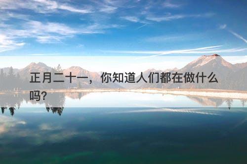 正月二十一，你知道人们都在做什么吗？