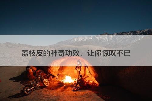 荔枝皮的神奇功效，让你惊叹不已-图1