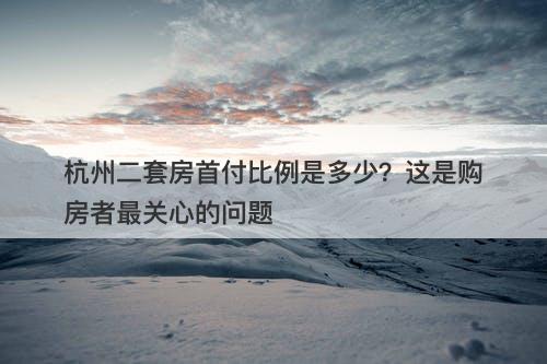 杭州二套房首付比例是多少？这是购房者最关心的问题