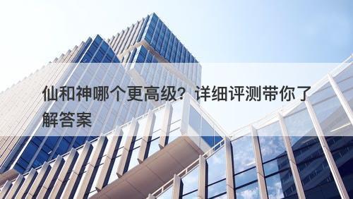 仙和神哪个更高级？详细评测带你了解答案