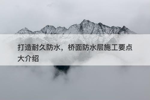 打造耐久防水，桥面防水层施工要点大介绍