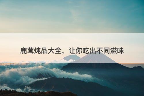 鹿茸炖品大全，让你吃出不同滋味