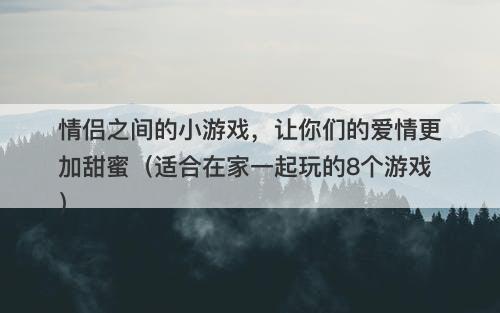情侣之间的小游戏，让你们的爱情更加甜蜜（适合在家一起玩的8个游戏）