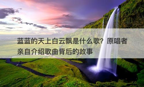 蓝蓝的天上白云飘是什么歌？原唱者亲自介绍歌曲背后的故事